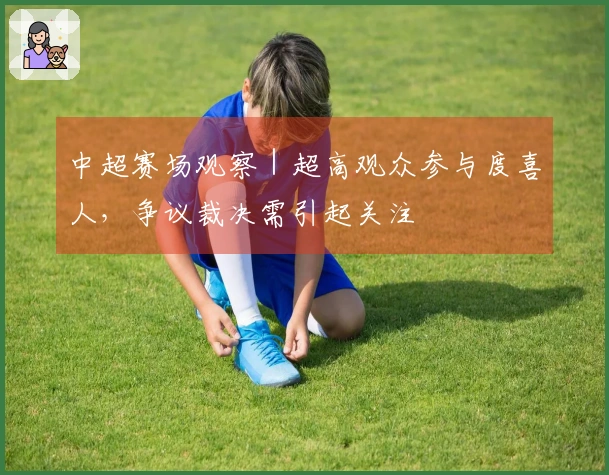 中超赛场观察｜超高观众参与度喜人，争议裁决需引起关注