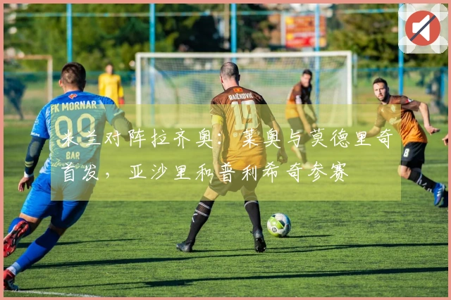 米兰对阵拉齐奥：莱奥与莫德里奇首发，亚沙里和普利希奇参赛