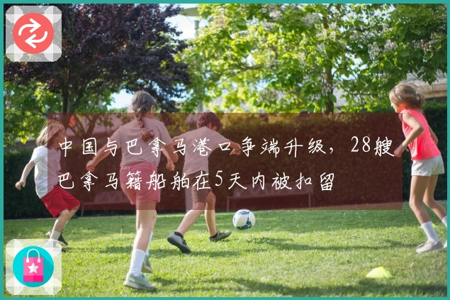 中国与巴拿马港口争端升级，28艘巴拿马籍船舶在5天内被扣留