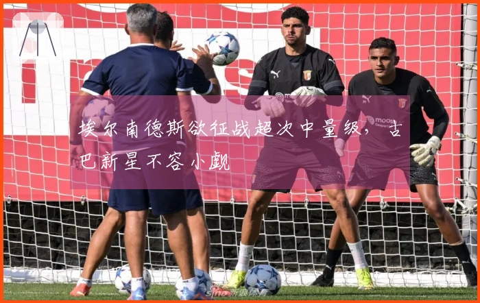 埃尔南德斯欲征战超次中量级，古巴新星不容小觑