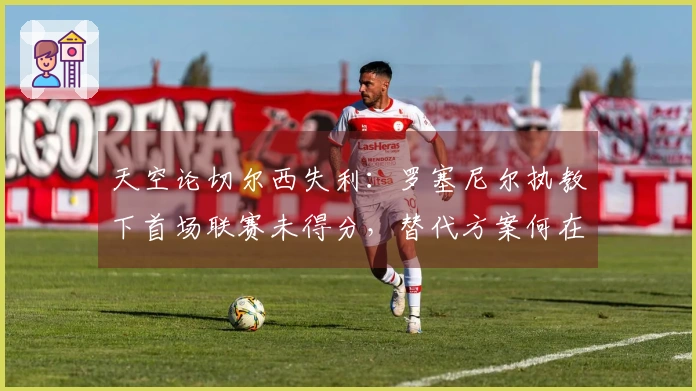 天空论切尔西失利：罗塞尼尔执教下首场联赛未得分，替代方案何在？