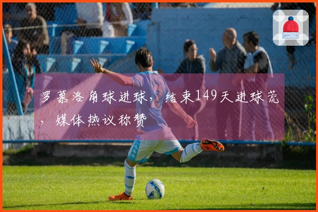 罗慕洛角球进球，结束149天进球荒，媒体热议称赞