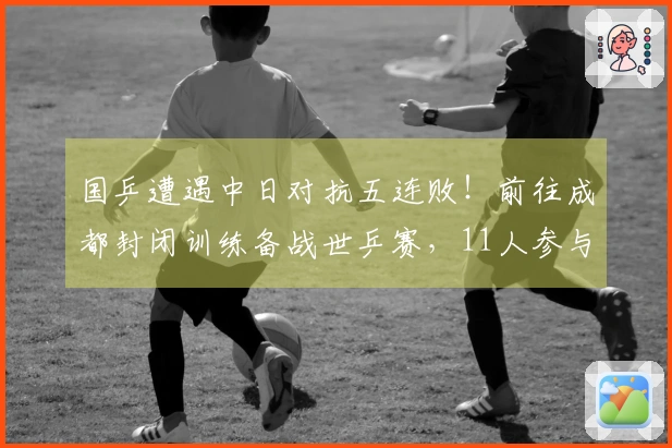 国乒遭遇中日对抗五连败！前往成都封闭训练备战世乒赛，11人参与世界杯赛事