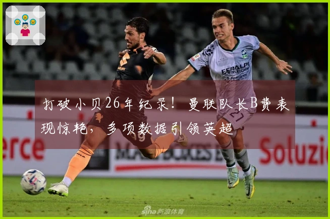 打破小贝26年纪录！曼联队长B费表现惊艳，多项数据引领英超