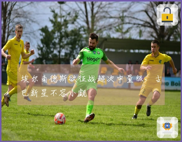 埃尔南德斯欲征战超次中量级，古巴新星不容小觑