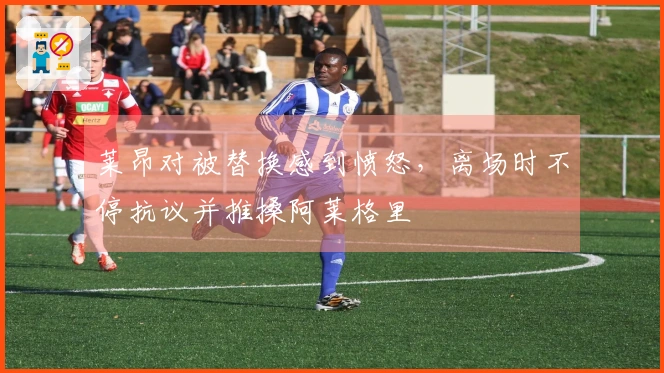 莱昂对被替换感到愤怒，离场时不停抗议并推搡阿莱格里