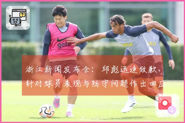 浙江新闻发布会：邱彪迅速致歉，针对球员表现与防守问题作出回应！