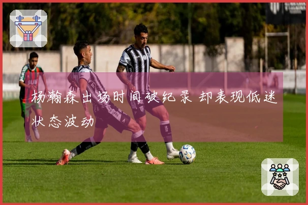 杨瀚森出场时间破纪录 却表现低迷状态波动