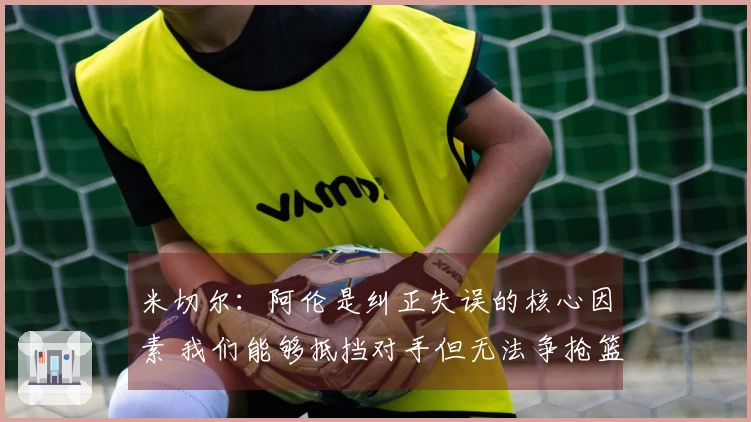 米切尔：阿伦是纠正失误的核心因素 我们能够抵挡对手但无法争抢篮板