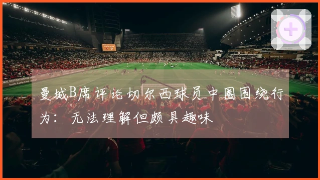 曼城B席评论切尔西球员中圈围绕行为：无法理解但颇具趣味