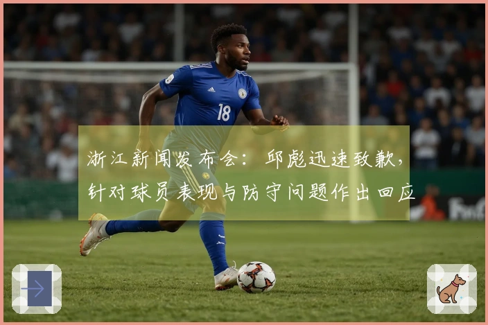 浙江新闻发布会：邱彪迅速致歉，针对球员表现与防守问题作出回应！