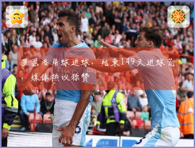 罗慕洛角球进球，结束149天进球荒，媒体热议称赞
