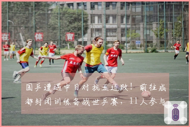 国乒遭遇中日对抗五连败！前往成都封闭训练备战世乒赛，11人参与世界杯赛事